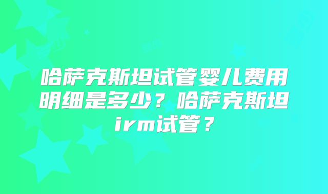 哈萨克斯坦试管婴儿费用明细是多少？哈萨克斯坦irm试管？