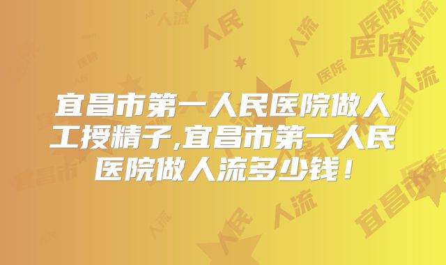 宜昌市第一人民医院做人工授精子,宜昌市第一人民医院做人流多少钱!