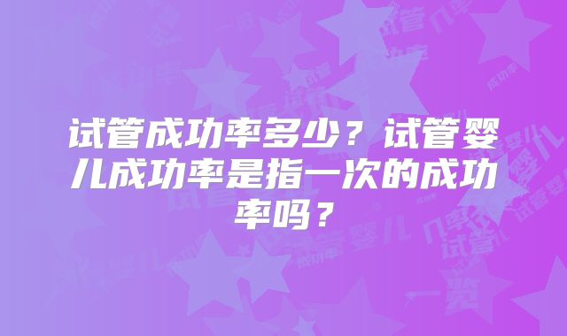 试管成功率多少？试管婴儿成功率是指一次的成功率吗？