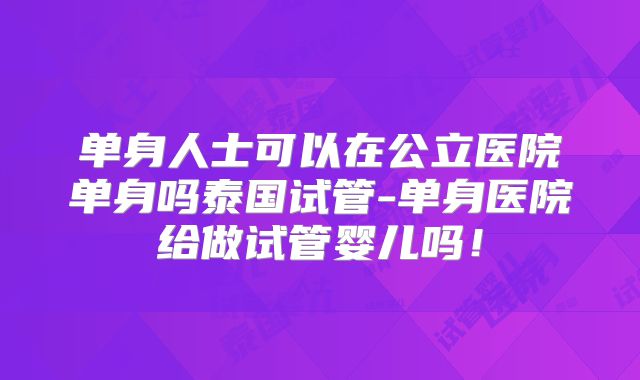 单身人士可以在公立医院单身吗泰国试管-单身医院给做试管婴儿吗！