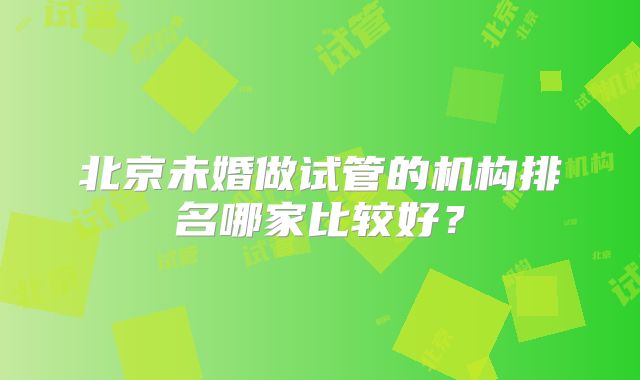 北京未婚做试管的机构排名哪家比较好？