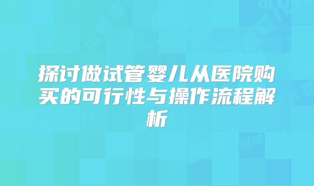 探讨做试管婴儿从医院购买的可行性与操作流程解析