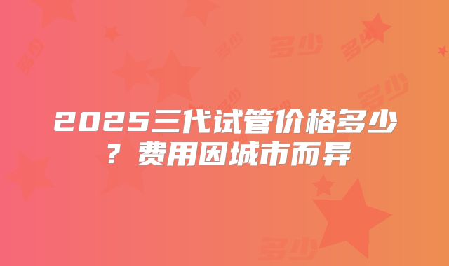 2025三代试管价格多少？费用因城市而异