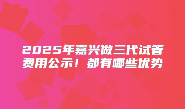2025年嘉兴做三代试管费用公示！都有哪些优势