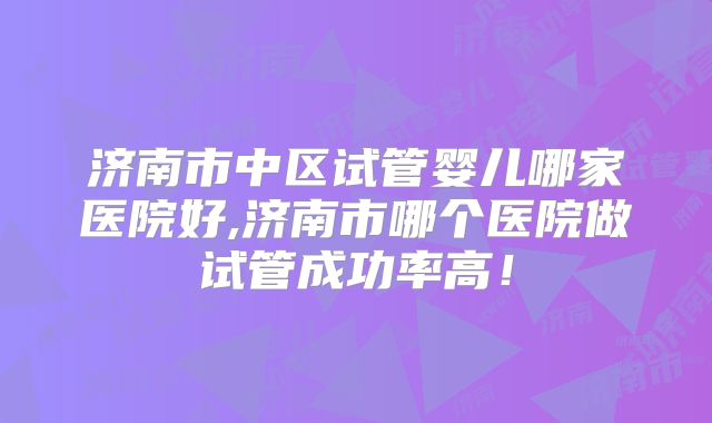 济南市中区试管婴儿哪家医院好,济南市哪个医院做试管成功率高！