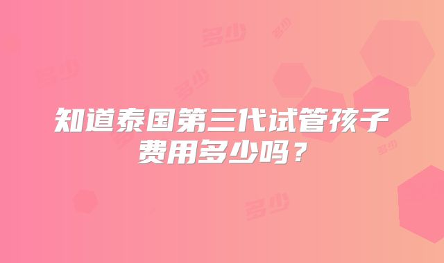 知道泰国第三代试管孩子费用多少吗？
