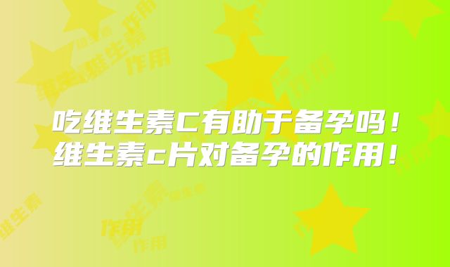 吃维生素C有助于备孕吗！维生素c片对备孕的作用！