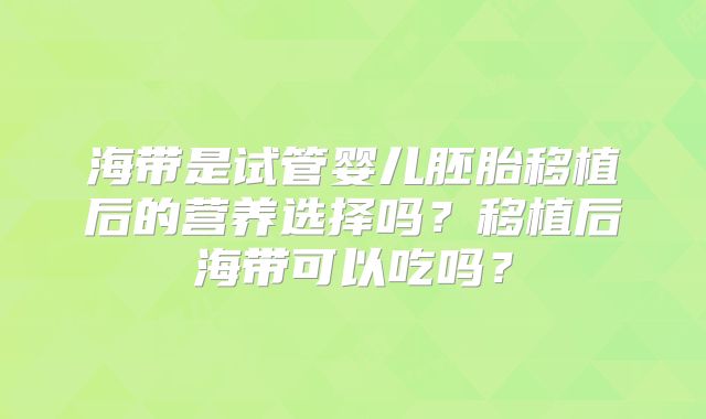 海带是试管婴儿胚胎移植后的营养选择吗?移植后海带可以吃吗?