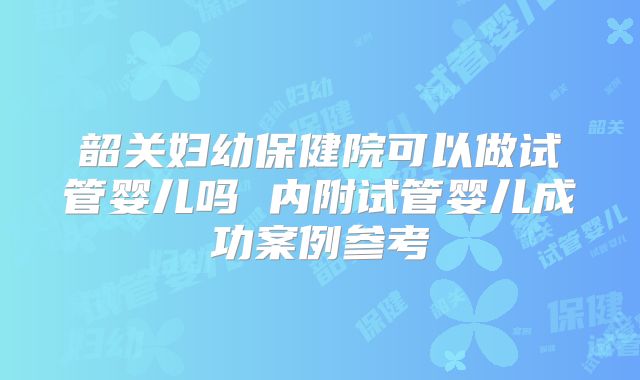 韶关妇幼保健院可以做试管婴儿吗 内附试管婴儿成功案例参考