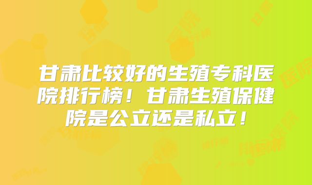 甘肃比较好的生殖专科医院排行榜！甘肃生殖保健院是公立还是私立！