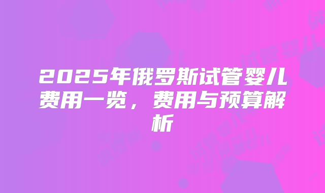 2025年俄罗斯试管婴儿费用一览,费用与预算解析