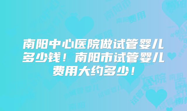 南阳中心医院做试管婴儿多少钱!南阳市试管婴儿费用大约多少!