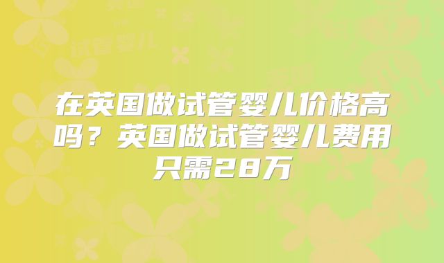 在英国做试管婴儿价格高吗？英国做试管婴儿费用只需28万