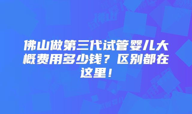 佛山做第三代试管婴儿大概费用多少钱？区别都在这里！