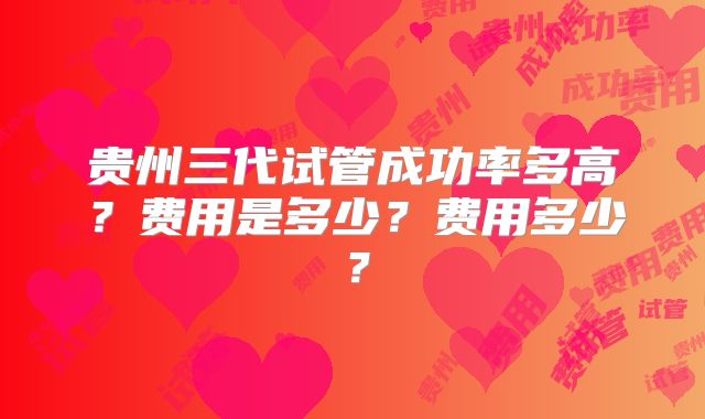 贵州三代试管成功率多高？费用是多少？费用多少？
