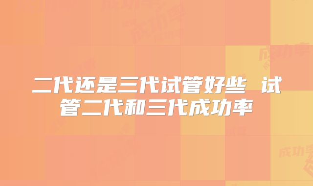二代还是三代试管好些 试管二代和三代成功率