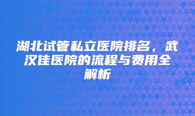 湖北试管私立医院排名，武汉佳医院的流程与费用全解析