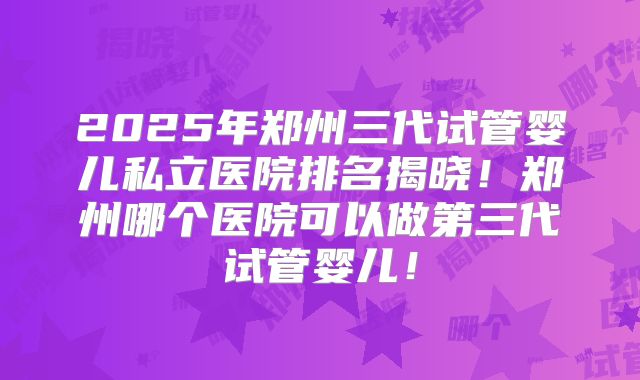 2025年郑州三代试管婴儿私立医院排名揭晓！郑州哪个医院可以做第三代试管婴儿！