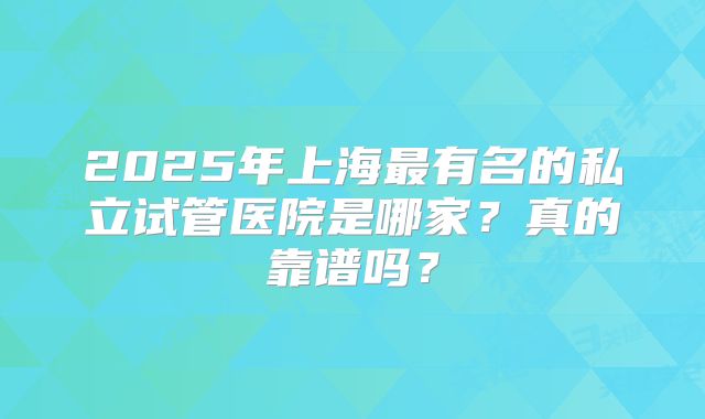 2025年上海最有名的私立试管医院是哪家?真的靠谱吗?