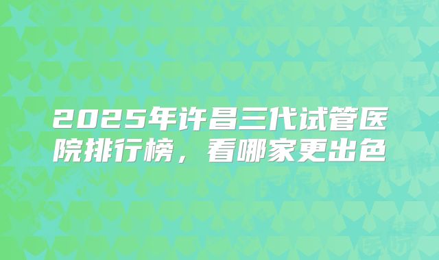 2025年许昌三代试管医院排行榜，看哪家更出色