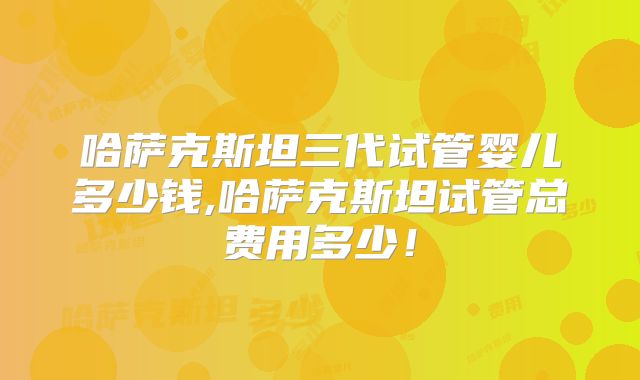哈萨克斯坦三代试管婴儿多少钱,哈萨克斯坦试管总费用多少!