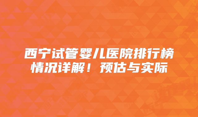 西宁试管婴儿医院排行榜情况详解！预估与实际