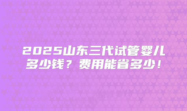 2025山东三代试管婴儿多少钱?费用能省多少!