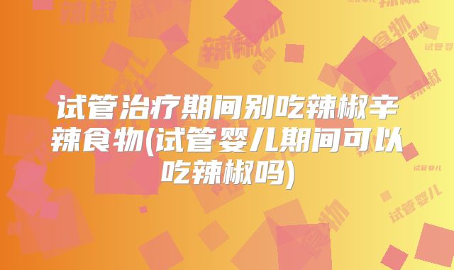 试管治疗期间别吃辣椒辛辣食物(试管婴儿期间可以吃辣椒吗)