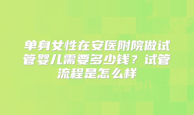 单身女性在安医附院做试管婴儿需要多少钱？试管流程是怎么样