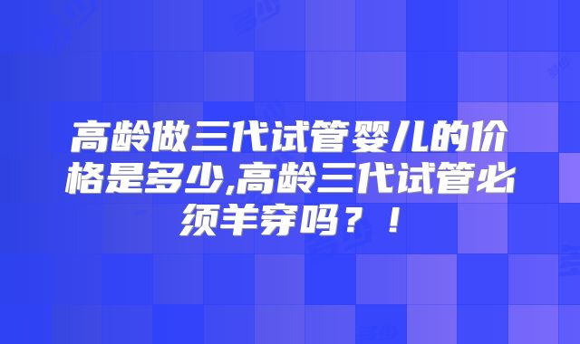 高龄做三代试管婴儿的价格是多少,高龄三代试管必须羊穿吗？！