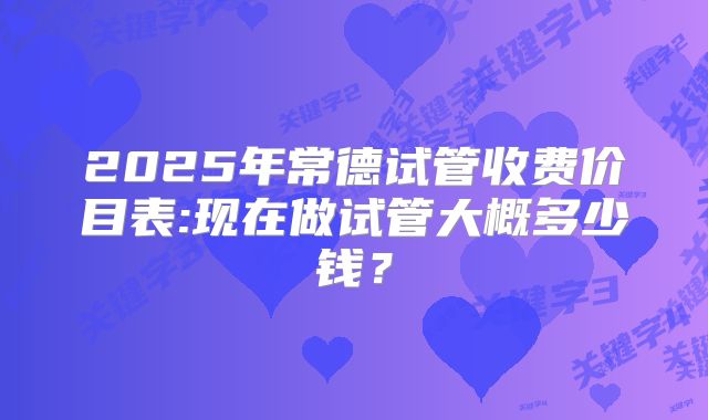 2025年常德试管收费价目表:现在做试管大概多少钱？