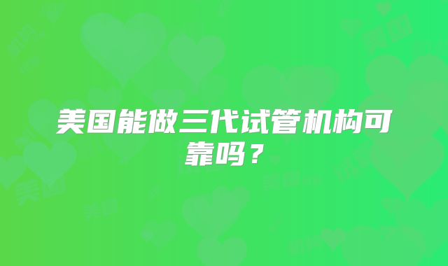 美国能做三代试管机构可靠吗?
