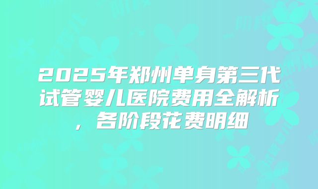 2025年郑州单身第三代试管婴儿医院费用全解析，各阶段花费明细