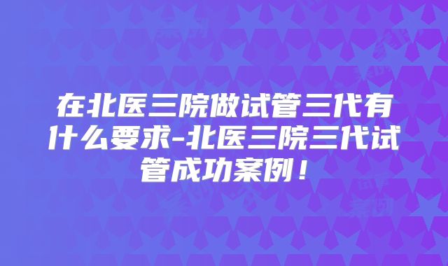 在北医三院做试管三代有什么要求-北医三院三代试管成功案例!
