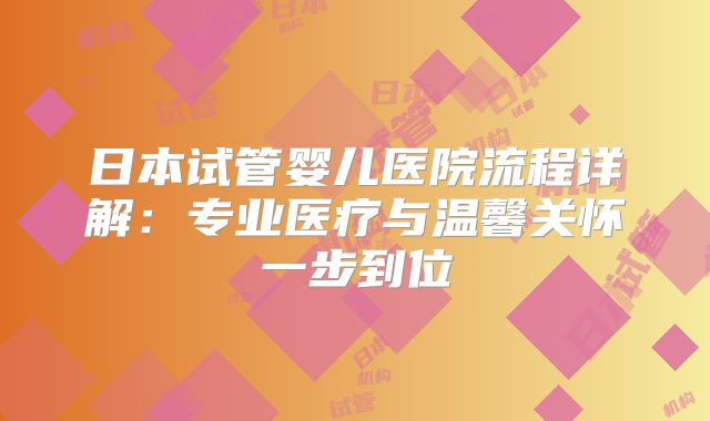 日本试管婴儿医院流程详解:专业医疗与温馨关怀一步到位