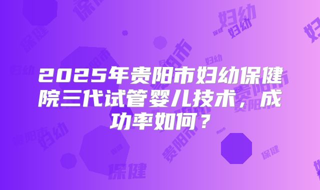 2025年贵阳市妇幼保健院三代试管婴儿技术，成功率如何？