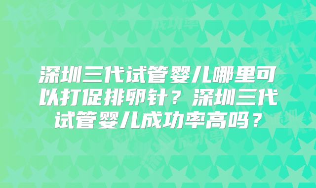 深圳三代试管婴儿哪里可以打促排卵针?深圳三代试管婴儿成功率高吗?