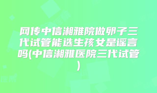网传中信湘雅院做卵子三代试管能选生孩女是谣言吗(中信湘雅医院三代试管)