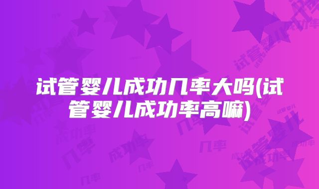 试管婴儿成功几率大吗(试管婴儿成功率高嘛)