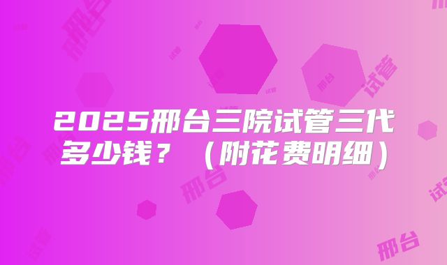 2025邢台三院试管三代多少钱？（附花费明细）