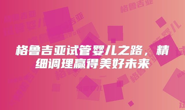 格鲁吉亚试管婴儿之路，精细调理赢得美好未来
