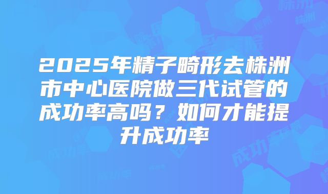 2025年精子畸形去株洲市中心医院做三代试管的成功率高吗?如何才能提升成功率