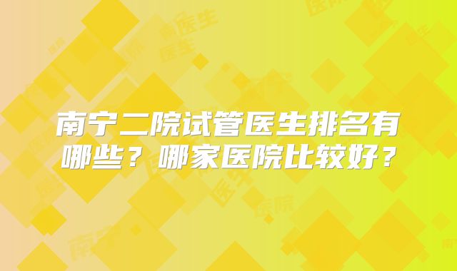 南宁二院试管医生排名有哪些？哪家医院比较好？