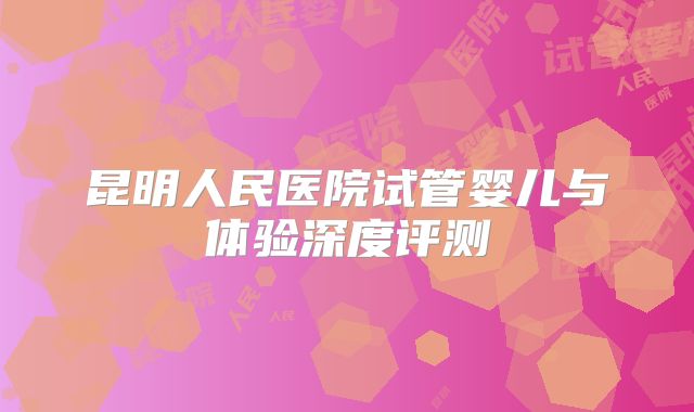 昆明人民医院试管婴儿与体验深度评测