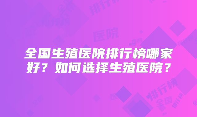 全国生殖医院排行榜哪家好?如何选择生殖医院?