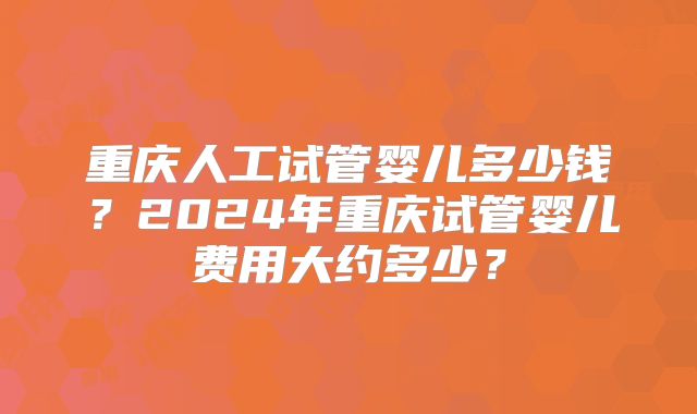 重庆人工试管婴儿多少钱？2024年重庆试管婴儿费用大约多少？