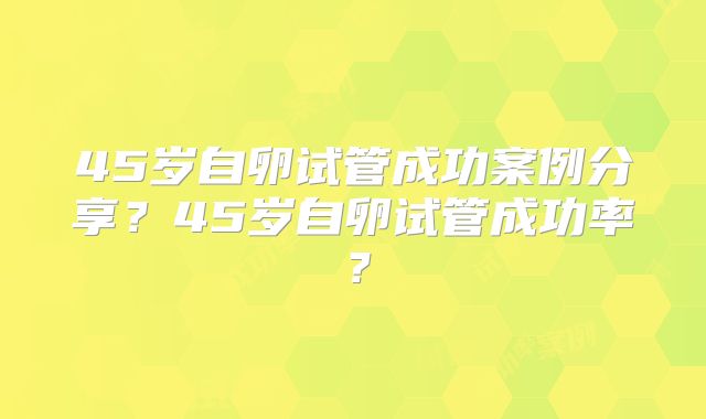 45岁自卵试管成功案例分享？45岁自卵试管成功率？