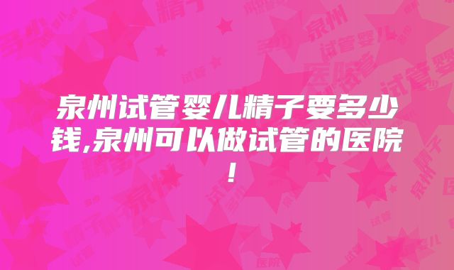 泉州试管婴儿精子要多少钱,泉州可以做试管的医院!