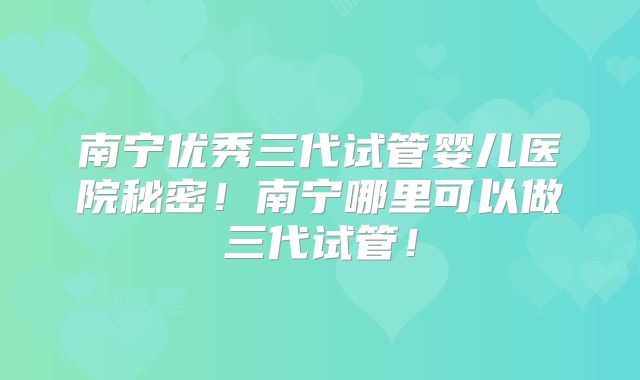 南宁优秀三代试管婴儿医院秘密！南宁哪里可以做三代试管！