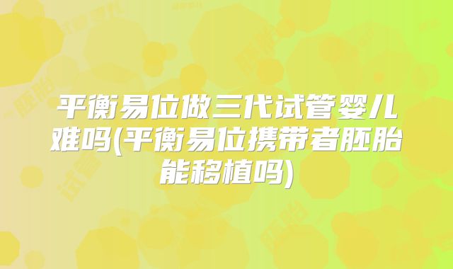 平衡易位做三代试管婴儿难吗(平衡易位携带者胚胎能移植吗)